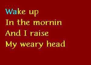 Wake up
In the mornin

And I raise
My weary head