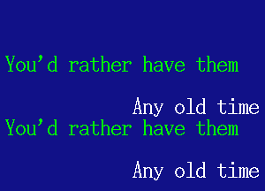 You d rather have them

Any old time
You d rather have them

Any old time