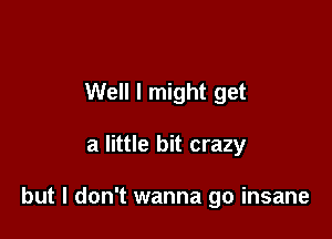 Well I might get

a little bit crazy

but I don't wanna go insane
