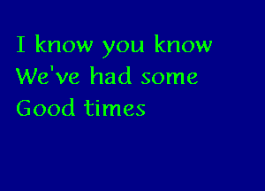 I know you know
We've had some

Good times