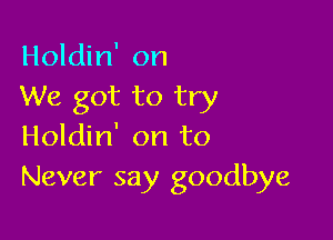 Holdin' on
We got to try

Holdin' on to
Never say goodbye