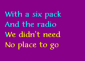 With a six pack
And the radio

We didn't need
No place to go