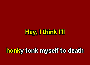 Hey, I think I'll

honky tonk myself to death