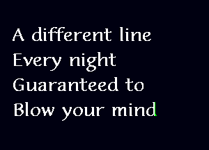 A different line
Every night

Guaranteed to
Blow your mind