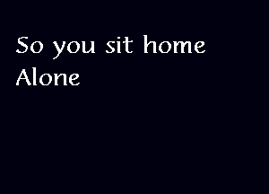 So you sit home
Alone