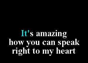 It's amazing
how you can speak
right to my heart