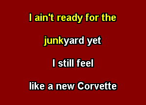 I ain't ready for the

junkyard yet
I still feel

like a new Corvette