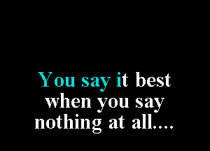 You say it best
when you say
nothing at all....