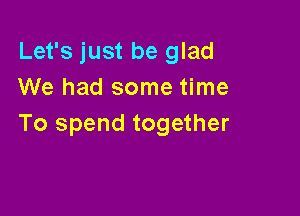 Let's just be glad
We had some time

To spend together