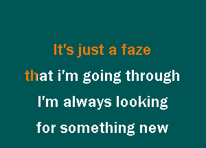 It'sjust a faze

that i'm going through

I'm always looking

for something new
