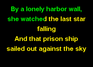 By a lonely harbor wall,
she watched the last star
falling
And that prison ship
sailed out against the sky