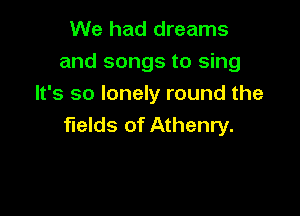 We had dreams
and songs to sing
It's so lonely round the

fields of Athenry.