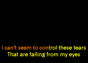 I can't seem to control these tears
That are falling from my eyes