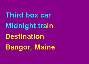 Third box car
Midnight train

Destination
Bangor, Maine
