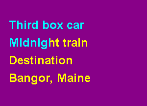 Third box car
Midnight train

Destination
Bangor, Maine