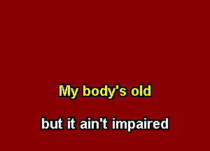 My body's old

but it ain't impaired