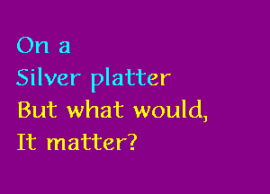 On a
Silver platter

But what would,
It matter?