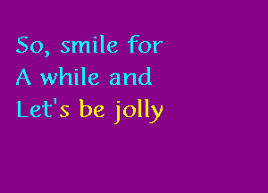 So, smile for
A while and

Let's be jolly