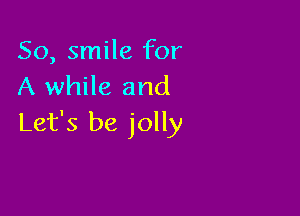 So, smile for
A while and

Let's be jolly