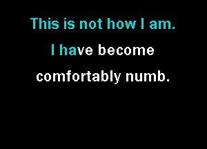 This is not how I am.

I have become

comfortably numb.