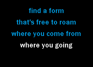 find a form

that's free to roam

where you come from

where you going