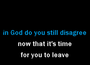 in God do you still disagree

now that it's time
for you to leave