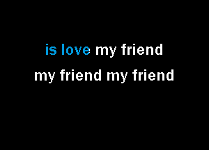 is love my friend

my friend my friend