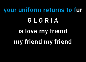 your uniform returns to fur
G-L-O-R-l-A
is love my friend

my friend my friend