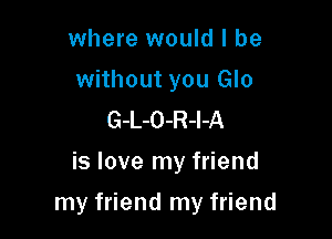 where would I be

without you Glo
G-L-O-R-l-A

is love my friend

my friend my friend