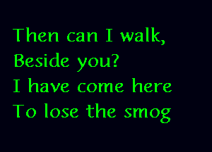 Then can I walk,
Beside you?

I have come here
To lose the smog