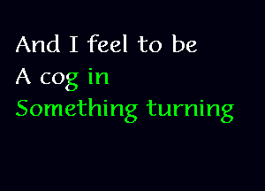 And I feel to be
A cog in

Something turning