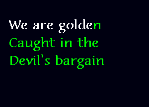 We are golden
Caught in the

Devil's bargain