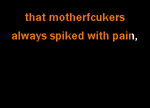 that motherfcukers

always spiked with pain,