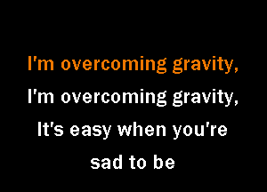 I'm overcoming gravity,

I'm overcoming gravity,

It's easy when you're
sad to be