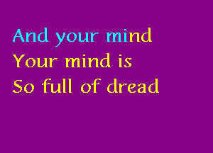 And your mind
Your mind is

50 full of dread