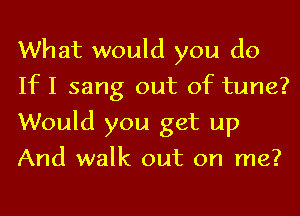 What would you do
If I sang out of tune?
Would you get up
And walk out on me?