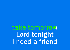 take tomorrow
Lord tonight
I need a friend