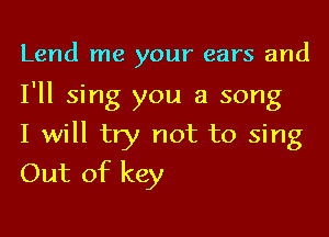 Lend me your ears and

I'll sing you a song
I will try not to sing
Out of key