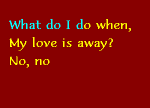 What do I do when,
My love is away?

No, no