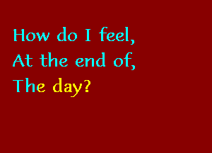 How do I feel,
At the end of,

The day?