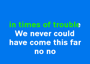 in times of trouble

We never could
have come this far
no no