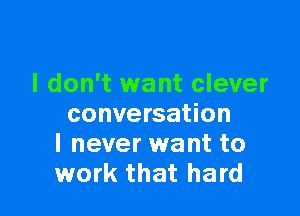 I don't want clever

conversation
I never want to
work that hard