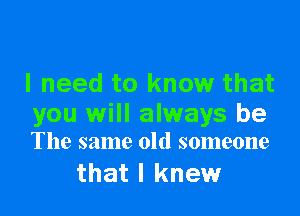 I need to know that

you will always be
The same old someone

that I knew