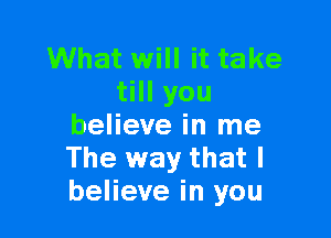 What will it take
till you

believe in me
The way that I
believe in you