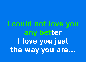 I could not love you

any better
I love you just
the way you are...