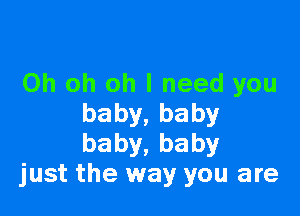 Oh oh oh I need you

baby,baby
baby,baby
just the way you are