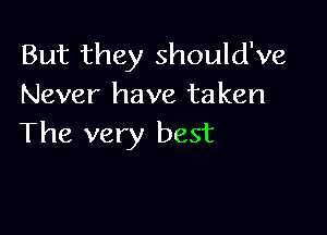 But they should've
Never have taken

The very best