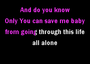 And do you know
Only You can save me baby

from going through this life
all alone