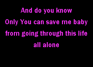 And do you know
Only You can save me baby

from going through this life
all alone