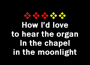 0 0 0 0 0
0.0 000 0.0 090 0.0

How I'd love

to hear the organ
In the chapel
in the moonlight